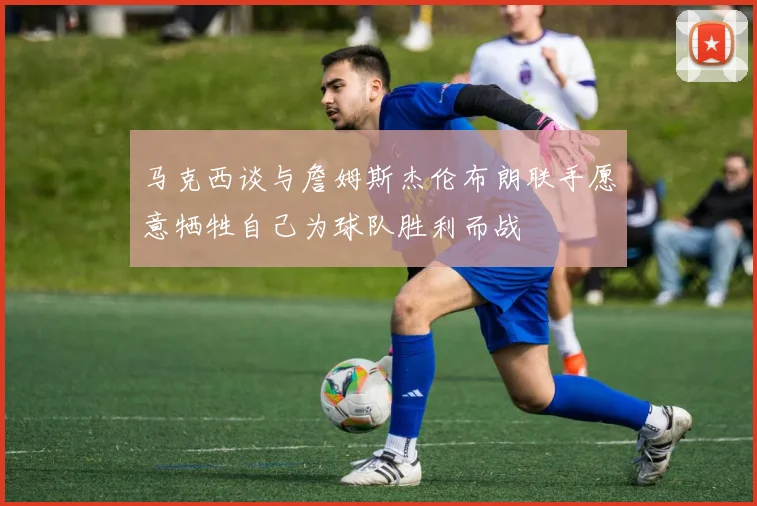 马克西谈与詹姆斯杰伦布朗联手愿意牺牲自己为球队胜利而战