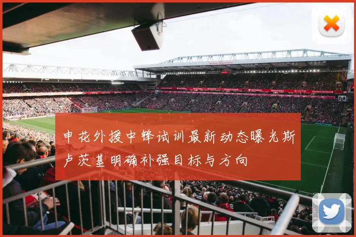 申花外援中锋试训最新动态曝光斯卢茨基明确补强目标与方向